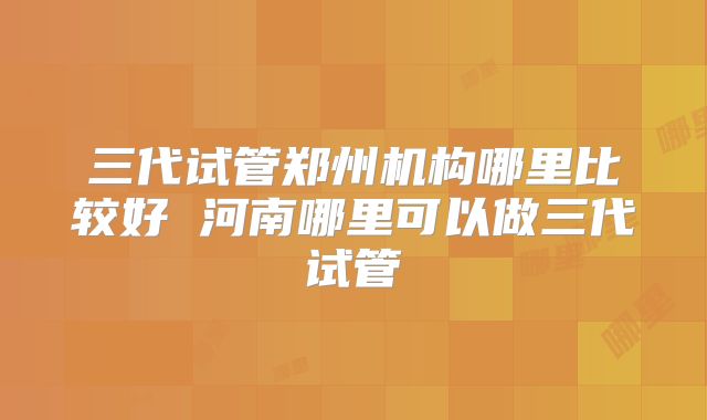 三代试管郑州机构哪里比较好 河南哪里可以做三代试管
