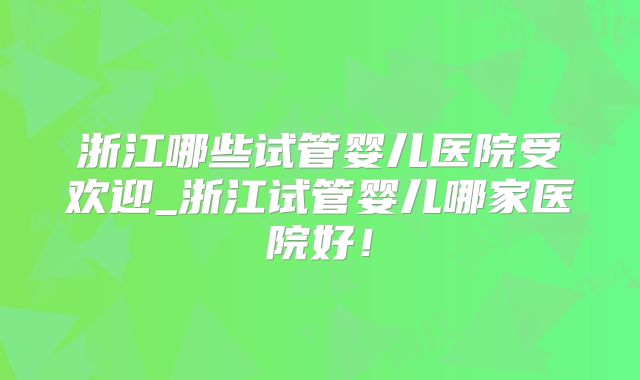 浙江哪些试管婴儿医院受欢迎_浙江试管婴儿哪家医院好!