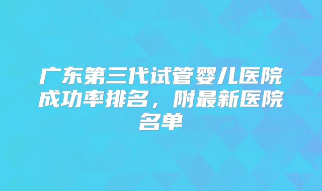 广东第三代试管婴儿医院成功率排名，附最新医院名单