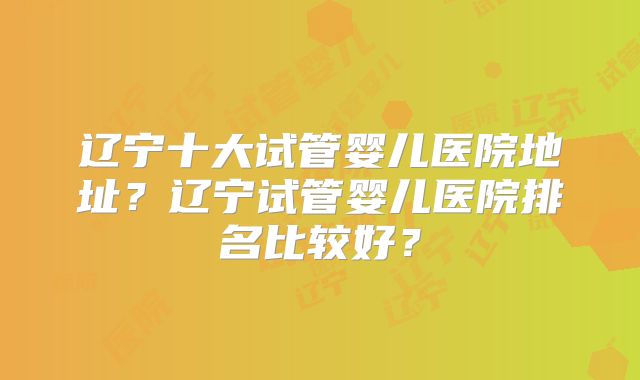 辽宁十大试管婴儿医院地址?辽宁试管婴儿医院排名比较好?