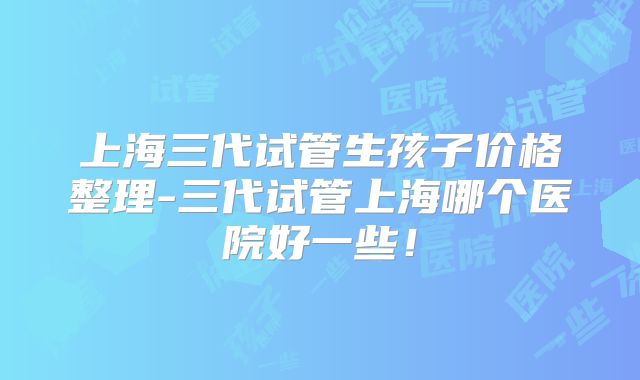 上海三代试管生孩子价格整理-三代试管上海哪个医院好一些！
