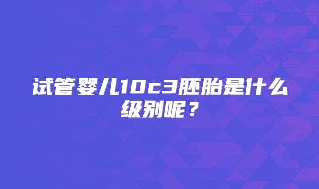试管婴儿10c3胚胎是什么级别呢？
