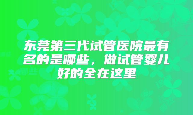 东莞第三代试管医院最有名的是哪些，做试管婴儿好的全在这里