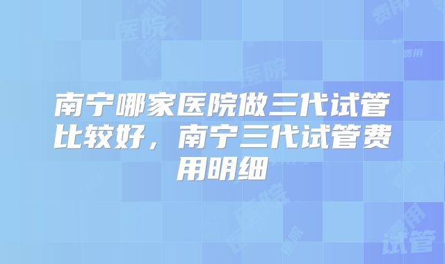 南宁哪家医院做三代试管比较好，南宁三代试管费用明细