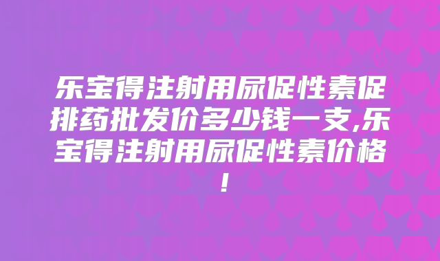 乐宝得注射用尿促性素促排药批发价多少钱一支,乐宝得注射用尿促性素价格!