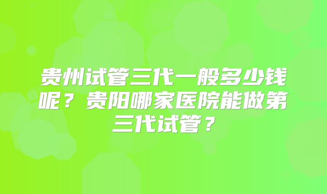 贵州试管三代一般多少钱呢？贵阳哪家医院能做第三代试管？