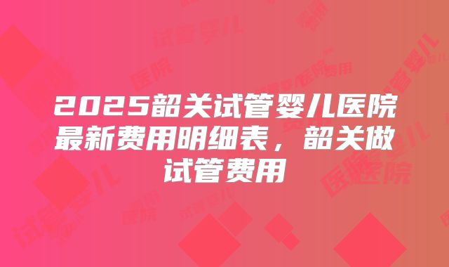 2025韶关试管婴儿医院最新费用明细表，韶关做试管费用