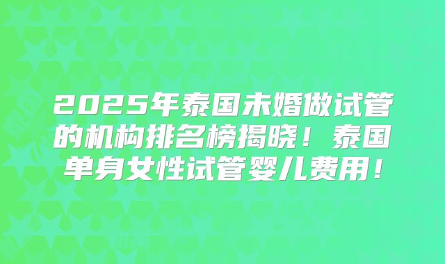 2025年泰国未婚做试管的机构排名榜揭晓！泰国单身女性试管婴儿费用！