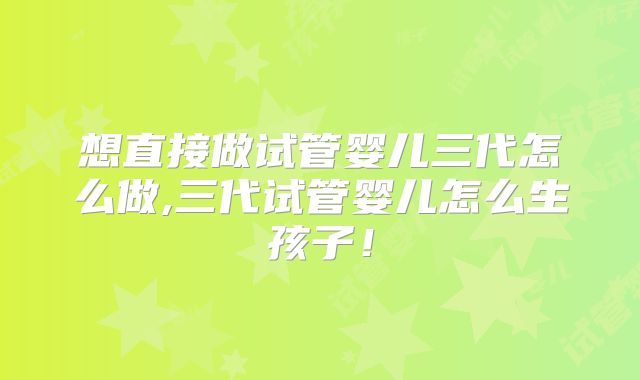 想直接做试管婴儿三代怎么做,三代试管婴儿怎么生孩子！