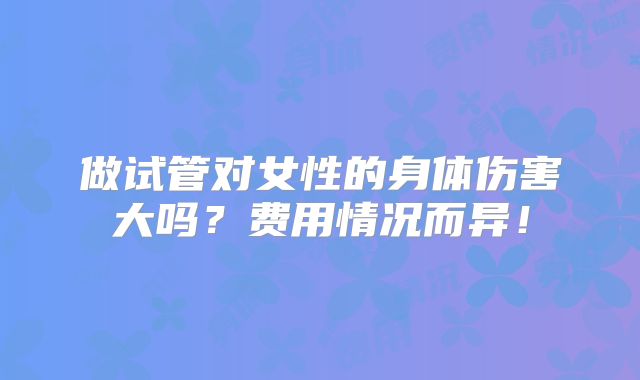 做试管对女性的身体伤害大吗？费用情况而异！