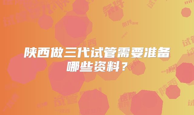 陕西做三代试管需要准备哪些资料？