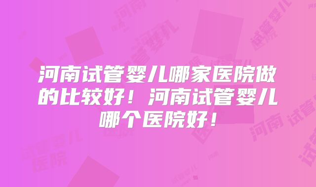 河南试管婴儿哪家医院做的比较好！河南试管婴儿哪个医院好！