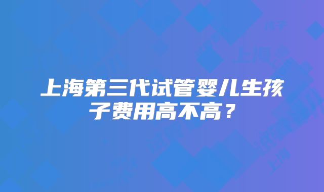 上海第三代试管婴儿生孩子费用高不高？
