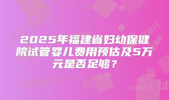 2025年福建省妇幼保健院试管婴儿费用预估及5万元是否足够?