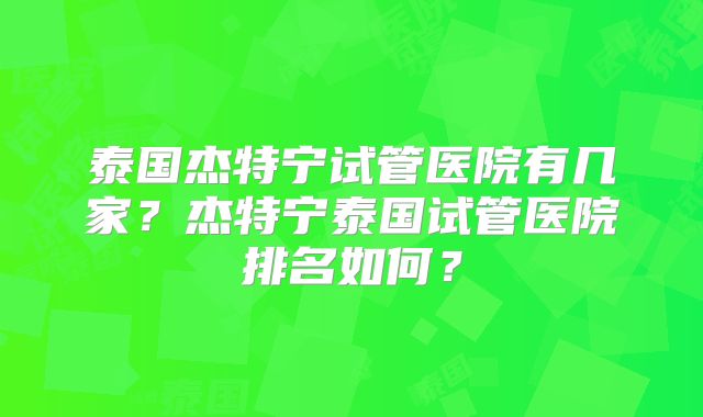 泰国杰特宁试管医院有几家?杰特宁泰国试管医院排名如何?