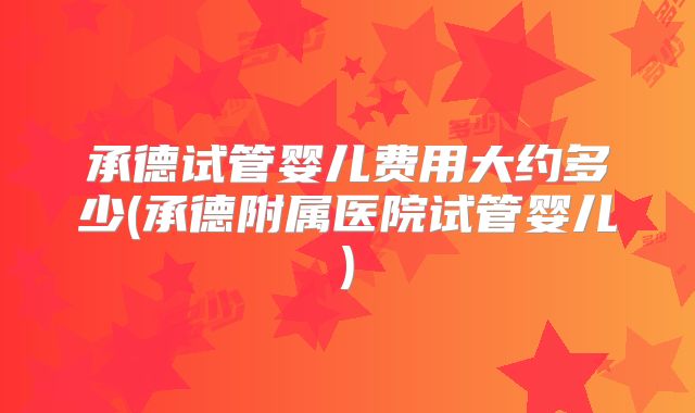 承德试管婴儿费用大约多少(承德附属医院试管婴儿)