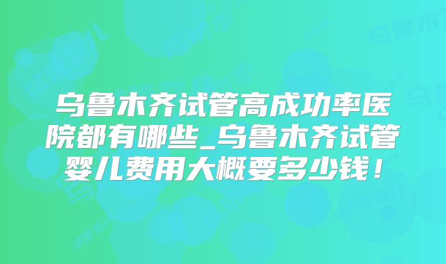 乌鲁木齐试管高成功率医院都有哪些_乌鲁木齐试管婴儿费用大概要多少钱！