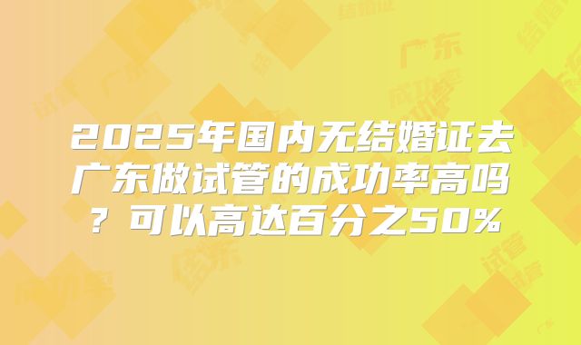 2025年国内无结婚证去广东做试管的成功率高吗？可以高达百分之50%