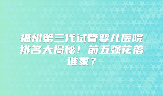 福州第三代试管婴儿医院排名大揭秘！前五强花落谁家？