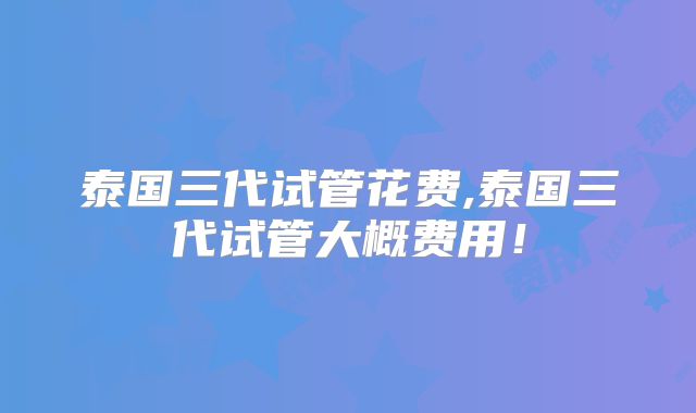泰国三代试管花费,泰国三代试管大概费用！