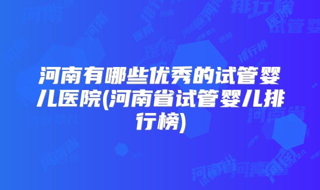 河南有哪些优秀的试管婴儿医院(河南省试管婴儿排行榜)