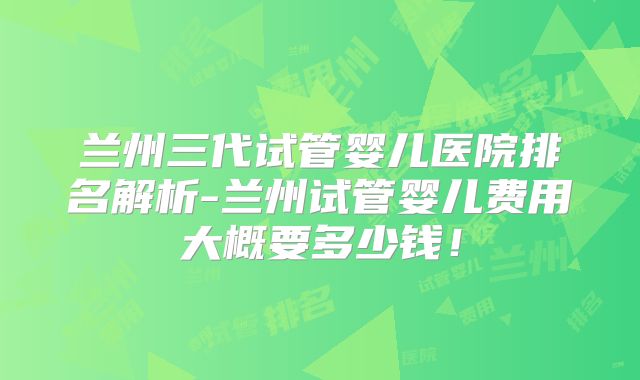 兰州三代试管婴儿医院排名解析-兰州试管婴儿费用大概要多少钱!