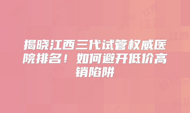 揭晓江西三代试管权威医院排名！如何避开低价高销陷阱