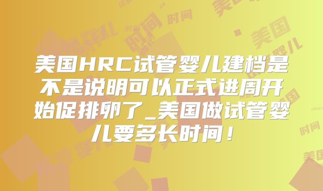 美国HRC试管婴儿建档是不是说明可以正式进周开始促排卵了_美国做试管婴儿要多长时间！