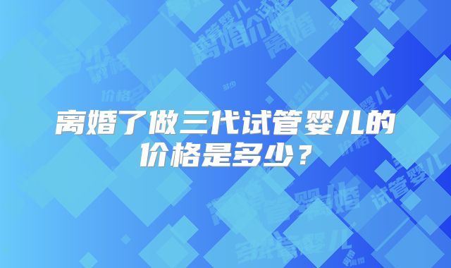 离婚了做三代试管婴儿的价格是多少？