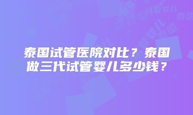 泰国试管医院对比?泰国做三代试管婴儿多少钱?