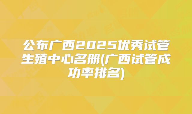 公布广西2025优秀试管生殖中心名册(广西试管成功率排名)