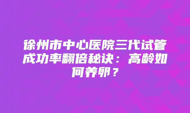徐州市中心医院三代试管成功率翻倍秘诀:高龄如何养卵?