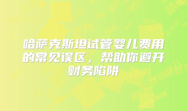 哈萨克斯坦试管婴儿费用的常见误区,帮助你避开财务陷阱