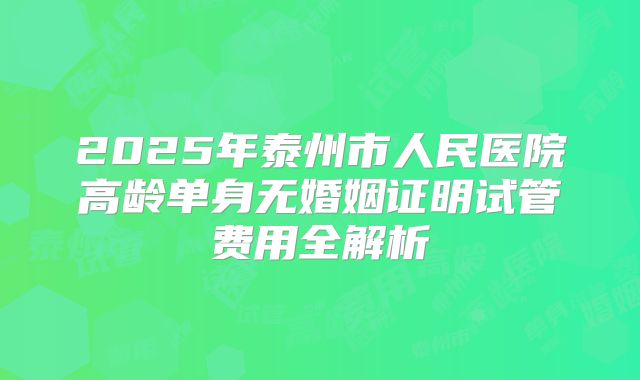 2025年泰州市人民医院高龄单身无婚姻证明试管费用全解析