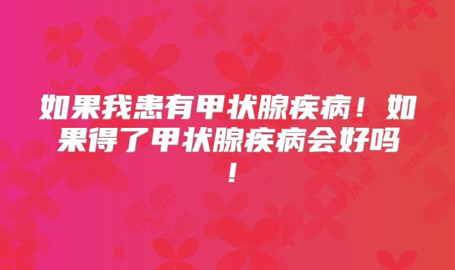 如果我患有甲状腺疾病！如果得了甲状腺疾病会好吗！