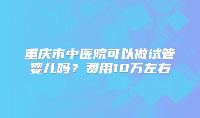 重庆市中医院可以做试管婴儿吗？费用10万左右