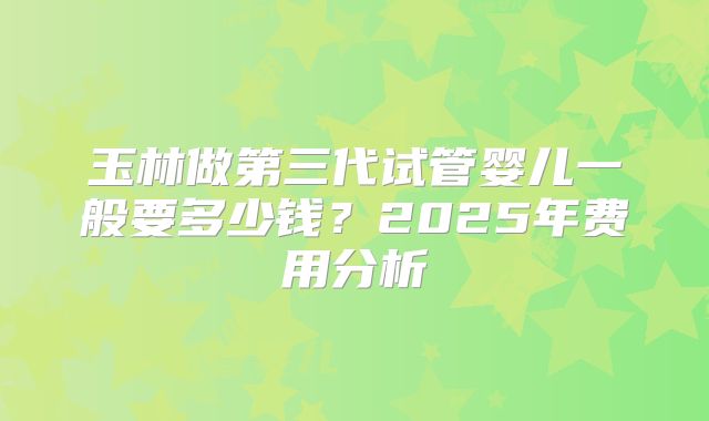 玉林做第三代试管婴儿一般要多少钱？2025年费用分析