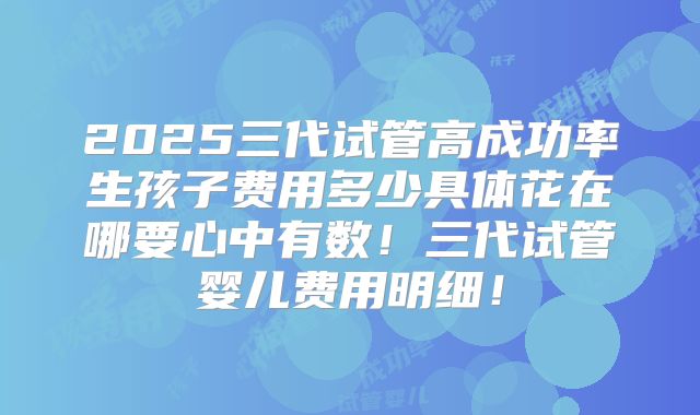 2025三代试管高成功率生孩子费用多少具体花在哪要心中有数！三代试管婴儿费用明细！