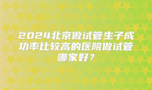 2024北京做试管生子成功率比较高的医院做试管哪家好？