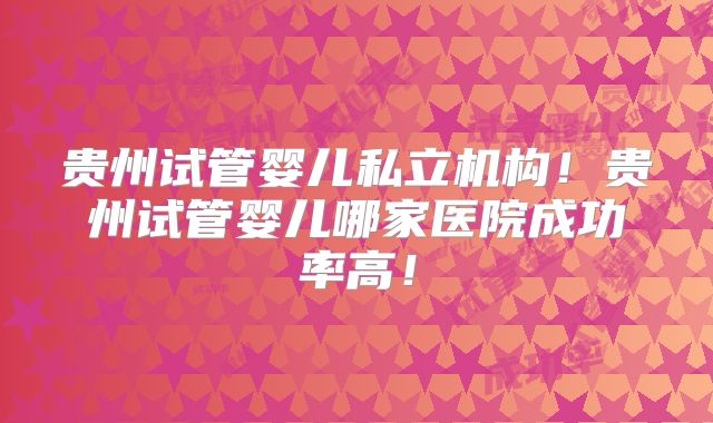 贵州试管婴儿私立机构！贵州试管婴儿哪家医院成功率高！