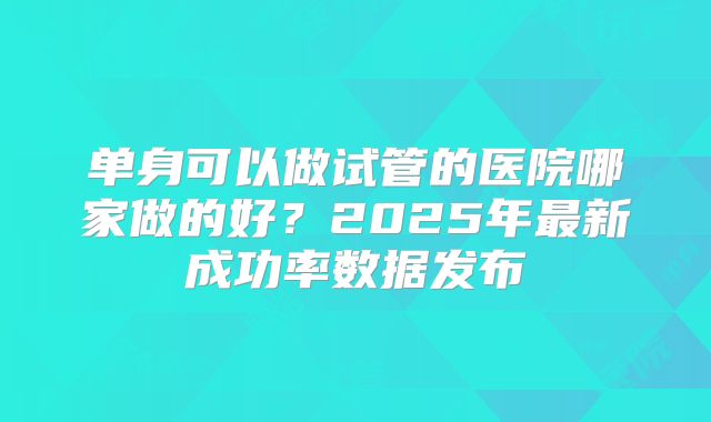 单身可以做试管的医院哪家做的好？2025年最新成功率数据发布