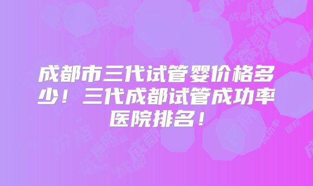 成都市三代试管婴价格多少！三代成都试管成功率医院排名！