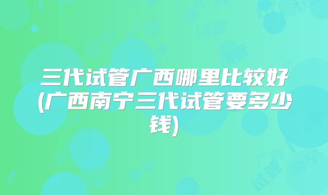 三代试管广西哪里比较好(广西南宁三代试管要多少钱)