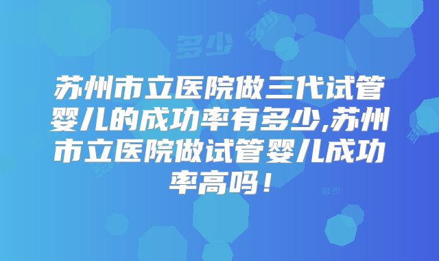 苏州市立医院做三代试管婴儿的成功率有多少,苏州市立医院做试管婴儿成功率高吗！