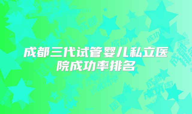 成都三代试管婴儿私立医院成功率排名
