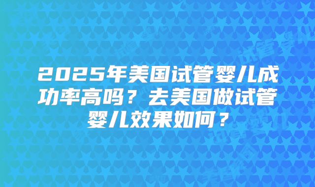 2025年美国试管婴儿成功率高吗？去美国做试管婴儿效果如何？