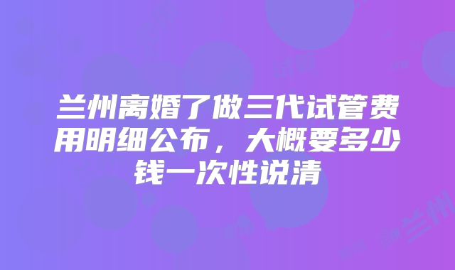 兰州离婚了做三代试管费用明细公布，大概要多少钱一次性说清