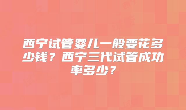 西宁试管婴儿一般要花多少钱？西宁三代试管成功率多少？