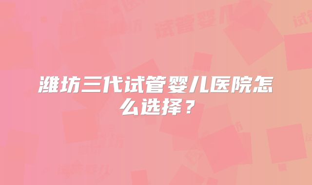 潍坊三代试管婴儿医院怎么选择？