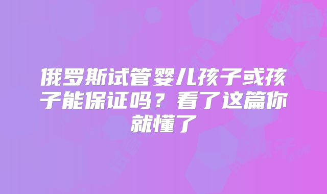 俄罗斯试管婴儿孩子或孩子能保证吗？看了这篇你就懂了